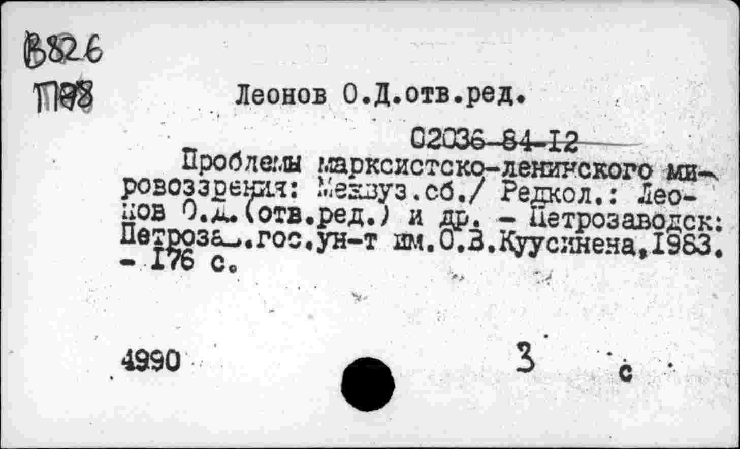 ﻿Леонов О.Д.отв.ред.
_ х	02036-84-12
Проблемы марксистско-ленинского ми-ч ровоззрения: Медвуз.сб./ Редкол.: Леонов лд* котв.ред.) и др. — Петрозаводск:
* Г°С * ун“т Ш<* ° *3 * кУУс:1Нена» 1983•
4950
с